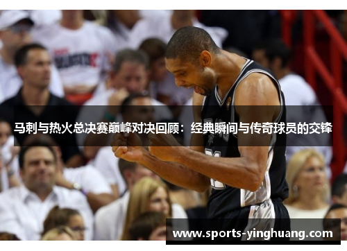 马刺与热火总决赛巅峰对决回顾：经典瞬间与传奇球员的交锋